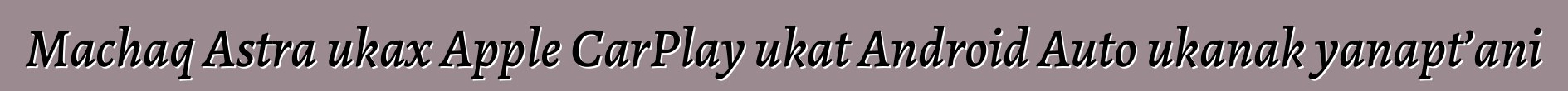 Machaq Astra ukax Apple CarPlay ukat Android Auto ukanak yanapt’ani
