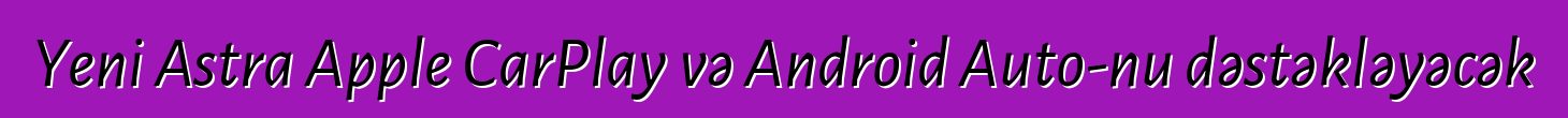 Yeni Astra Apple CarPlay və Android Auto-nu dəstəkləyəcək