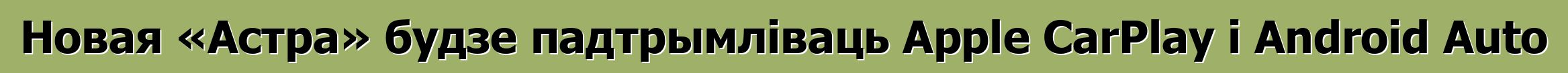 Новая «Астра» будзе падтрымліваць Apple CarPlay і Android Auto
