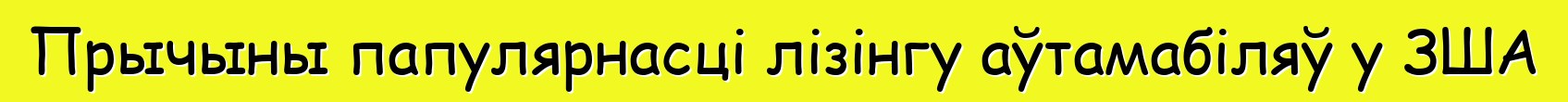Прычыны папулярнасці лізінгу аўтамабіляў у ЗША