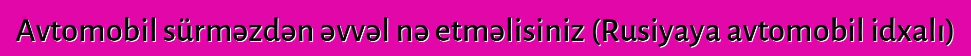 Avtomobil sürməzdən əvvəl nə etməlisiniz (Rusiyaya avtomobil idxalı)