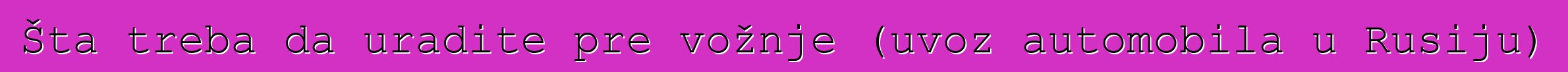 Šta treba da uradite pre vožnje (uvoz automobila u Rusiju)