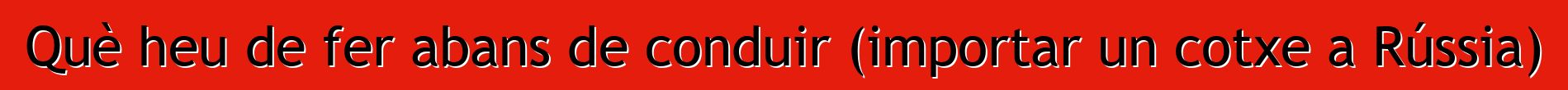 Què heu de fer abans de conduir (importar un cotxe a Rússia)