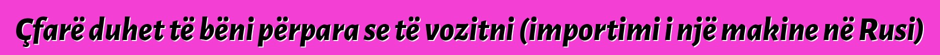 Çfarë duhet të bëni përpara se të vozitni (importimi i një makine në Rusi)