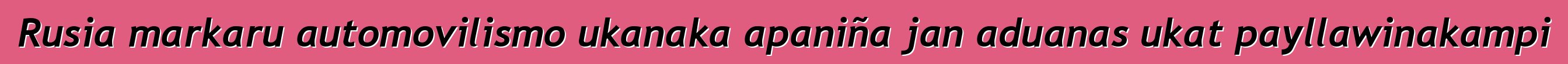 Rusia markaru automovilismo ukanaka apaniña jan aduanas ukat payllawinakampi