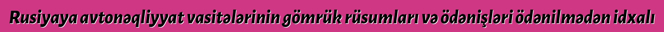 Rusiyaya avtonəqliyyat vasitələrinin gömrük rüsumları və ödənişləri ödənilmədən idxalı