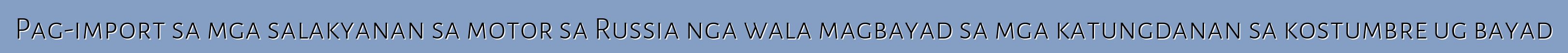 Pag-import sa mga salakyanan sa motor sa Russia nga wala magbayad sa mga katungdanan sa kostumbre ug bayad