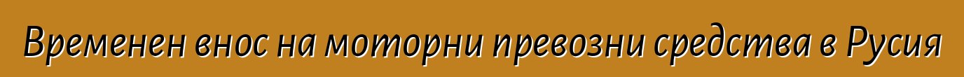 Временен внос на моторни превозни средства в Русия