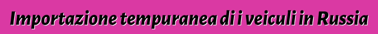 Importazione tempuranea di i veiculi in Russia
