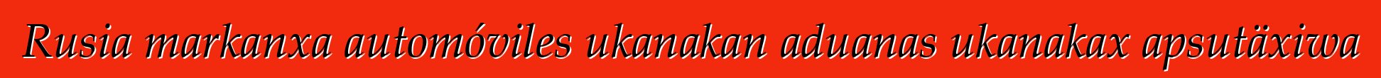 Rusia markanxa automóviles ukanakan aduanas ukanakax apsutäxiwa