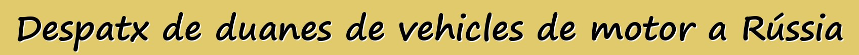 Despatx de duanes de vehicles de motor a Rússia