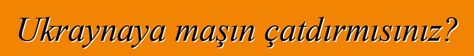 Ukraynaya maşın çatdırmısınız?