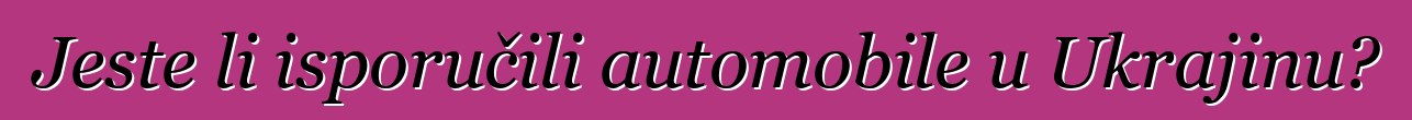 Jeste li isporučili automobile u Ukrajinu?