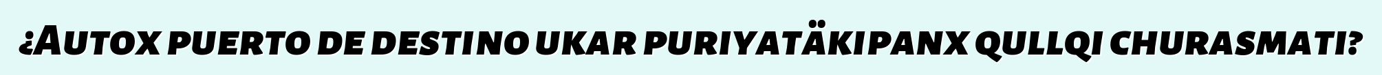 ¿Autox puerto de destino ukar puriyatäkipanx qullqi churasmati?