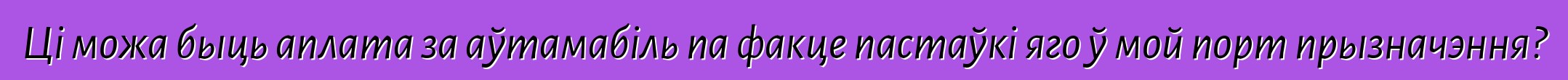 Ці можа быць аплата за аўтамабіль па факце пастаўкі яго ў мой порт прызначэння?