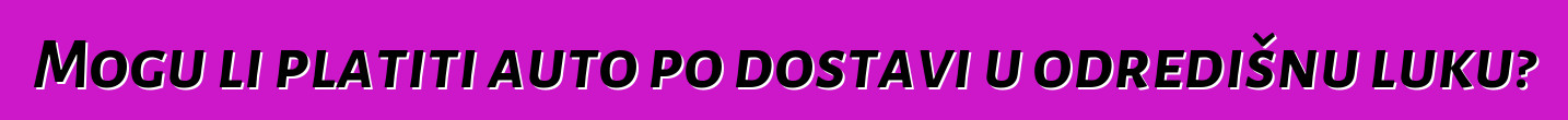 Mogu li platiti auto po dostavi u odredišnu luku?