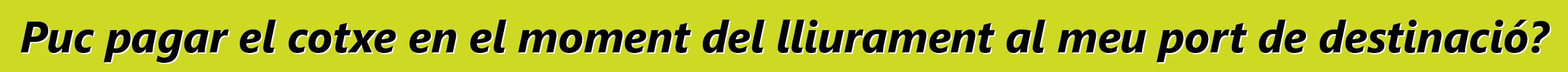 Puc pagar el cotxe en el moment del lliurament al meu port de destinació?