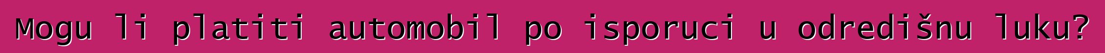 Mogu li platiti automobil po isporuci u odredišnu luku?