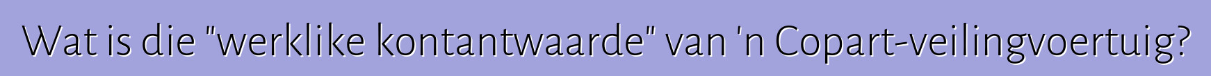Wat is die "werklike kontantwaarde" van 'n Copart-veilingvoertuig?