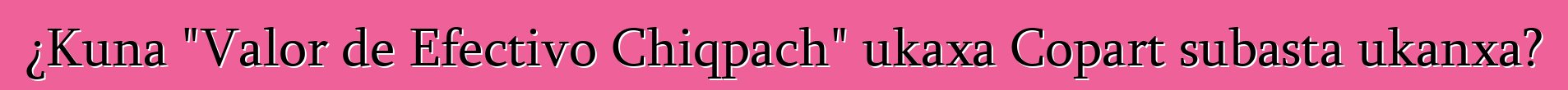 ¿Kuna "Valor de Efectivo Chiqpach" ukaxa Copart subasta ukanxa?