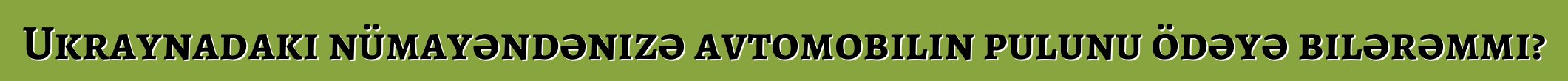 Ukraynadakı nümayəndənizə avtomobilin pulunu ödəyə bilərəmmi?
