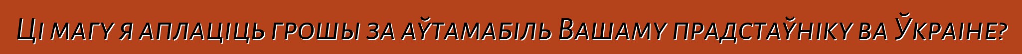 Ці магу я аплаціць грошы за аўтамабіль Вашаму прадстаўніку ва Ўкраіне?