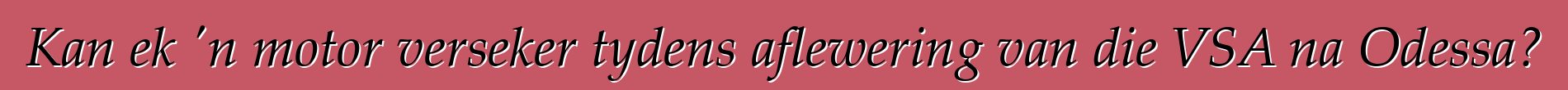 Kan ek 'n motor verseker tydens aflewering van die VSA na Odessa?
