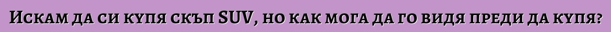 Искам да си купя скъп SUV, но как мога да го видя преди да купя?