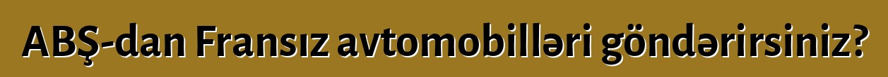 ABŞ-dan Fransız avtomobilləri göndərirsiniz?