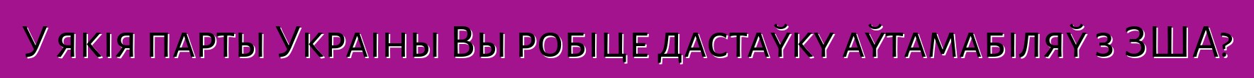 У якія парты Украіны Вы робіце дастаўку аўтамабіляў з ЗША?