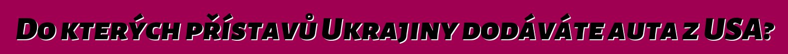 Do kterých přístavů Ukrajiny dodáváte auta z USA?