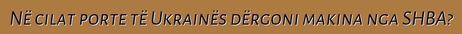 Në cilat porte të Ukrainës dërgoni makina nga SHBA?