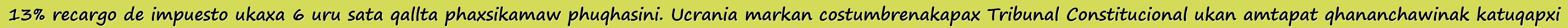 13% recargo de impuesto ukaxa 6 uru sata qallta phaxsikamaw phuqhasini. Ucrania markan costumbrenakapax Tribunal Constitucional ukan amtapat qhananchawinak katuqapxi