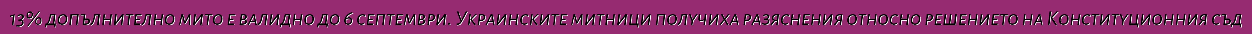 13% допълнително мито е валидно до 6 септември. Украинските митници получиха разяснения относно решението на Конституционния съд