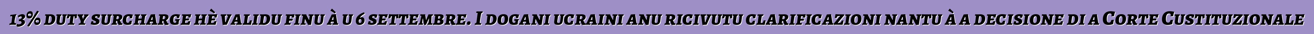 13% duty surcharge hè validu finu à u 6 settembre. I dogani ucraini anu ricivutu clarificazioni nantu à a decisione di a Corte Custituzionale