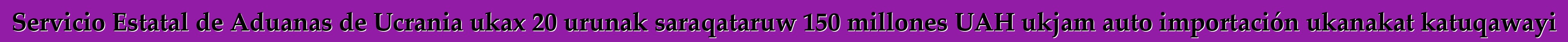 Servicio Estatal de Aduanas de Ucrania ukax 20 urunak saraqataruw 150 millones UAH ukjam auto importación ukanakat katuqawayi