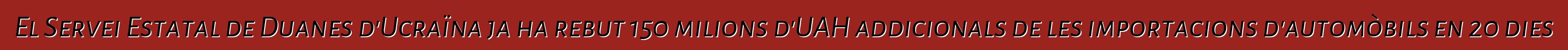 El Servei Estatal de Duanes d'Ucraïna ja ha rebut 150 milions d'UAH addicionals de les importacions d'automòbils en 20 dies