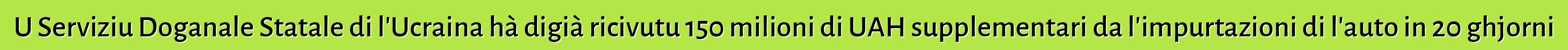 U Serviziu Doganale Statale di l'Ucraina hà digià ricivutu 150 milioni di UAH supplementari da l'impurtazioni di l'auto in 20 ghjorni