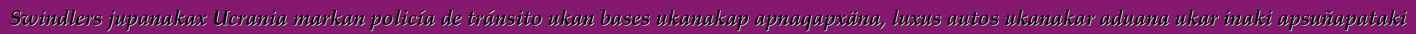 Swindlers jupanakax Ucrania markan policía de tránsito ukan bases ukanakap apnaqapxäna, luxus autos ukanakar aduana ukar inaki apsuñapataki