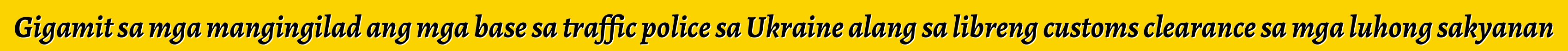 Gigamit sa mga mangingilad ang mga base sa traffic police sa Ukraine alang sa libreng customs clearance sa mga luhong sakyanan