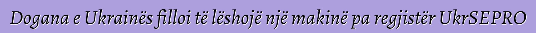 Dogana e Ukrainës filloi të lëshojë një makinë pa regjistër UkrSEPRO