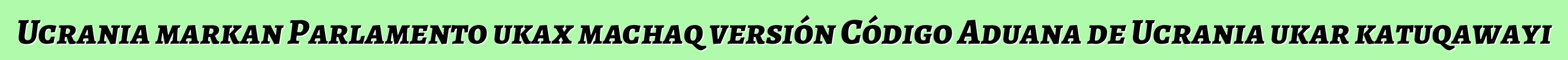 Ucrania markan Parlamento ukax machaq versión Código Aduana de Ucrania ukar katuqawayi