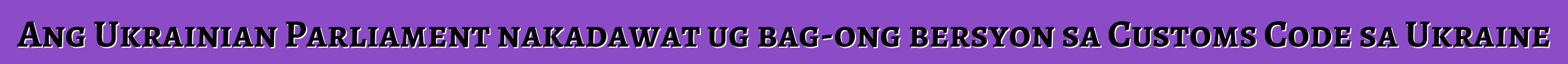 Ang Ukrainian Parliament nakadawat ug bag-ong bersyon sa Customs Code sa Ukraine