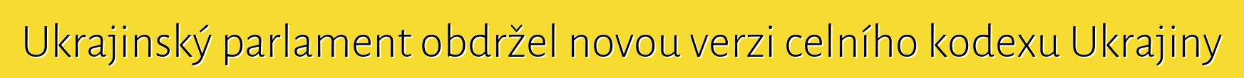 Ukrajinský parlament obdržel novou verzi celního kodexu Ukrajiny
