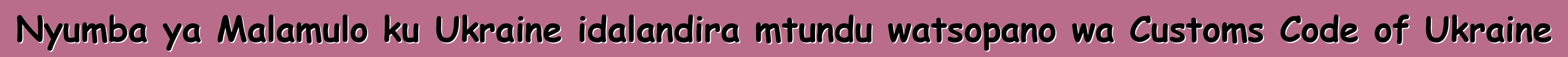 Nyumba ya Malamulo ku Ukraine idalandira mtundu watsopano wa Customs Code of Ukraine