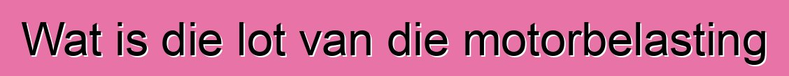 Wat is die lot van die motorbelasting