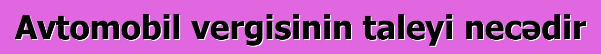 Avtomobil vergisinin taleyi necədir