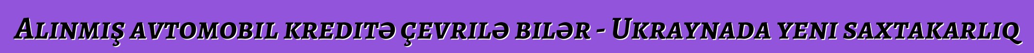 Alınmış avtomobil kreditə çevrilə bilər - Ukraynada yeni saxtakarlıq