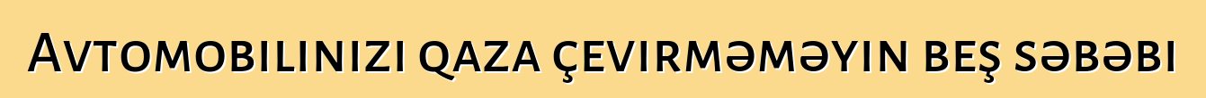 Avtomobilinizi qaza çevirməməyin beş səbəbi
