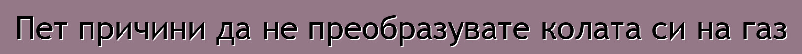 Пет причини да не преобразувате колата си на газ